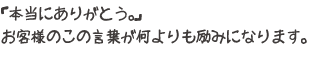 「本当にありがとう。」お客様のこの言葉が何よりも励みになります。